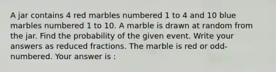 A jar contains 4 red marbles numbered 1 to 4 and 10 blue marbles numbered 1 to 10. A marble is drawn at random from the jar. Find the probability of the given event. Write your answers as reduced fractions. The marble is red or odd-numbered. Your answer is :