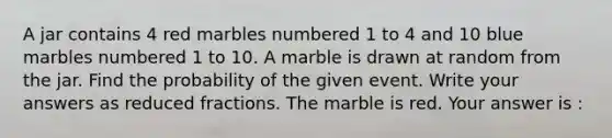 A jar contains 4 red marbles numbered 1 to 4 and 10 blue marbles numbered 1 to 10. A marble is drawn at random from the jar. Find the probability of the given event. Write your answers as reduced fractions. The marble is red. Your answer is :