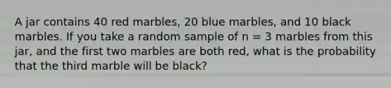 A jar contains 40 red marbles, 20 blue marbles, and 10 black marbles. If you take a random sample of n = 3 marbles from this jar, and the first two marbles are both red, what is the probability that the third marble will be black?