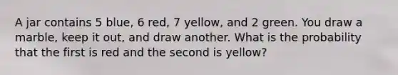 A jar contains 5 blue, 6 red, 7 yellow, and 2 green. You draw a marble, keep it out, and draw another. What is the probability that the first is red and the second is yellow?