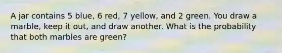 A jar contains 5 blue, 6 red, 7 yellow, and 2 green. You draw a marble, keep it out, and draw another. What is the probability that both marbles are green?