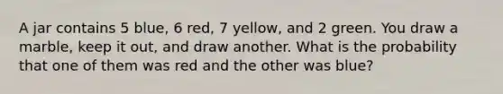 A jar contains 5 blue, 6 red, 7 yellow, and 2 green. You draw a marble, keep it out, and draw another. What is the probability that one of them was red and the other was blue?