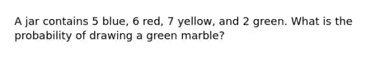 A jar contains 5 blue, 6 red, 7 yellow, and 2 green. What is the probability of drawing a green marble?