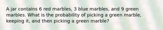 A jar contains 6 red marbles, 3 blue marbles, and 9 green marbles. What is the probability of picking a green marble, keeping it, and then picking a green marble?