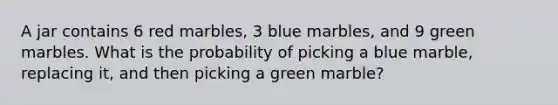 A jar contains 6 red marbles, 3 blue marbles, and 9 green marbles. What is the probability of picking a blue marble, replacing it, and then picking a green marble?