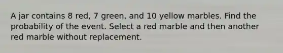 A jar contains 8 red, 7 green, and 10 yellow marbles. Find the probability of the event. Select a red marble and then another red marble without replacement.