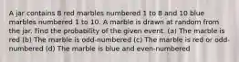 A jar contains 8 red marbles numbered 1 to 8 and 10 blue marbles numbered 1 to 10. A marble is drawn at random from the jar. Find the probability of the given event. (a) The marble is red (b) The marble is odd-numbered (c) The marble is red or odd-numbered (d) The marble is blue and even-numbered