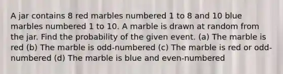 A jar contains 8 red marbles numbered 1 to 8 and 10 blue marbles numbered 1 to 10. A marble is drawn at random from the jar. Find the probability of the given event. (a) The marble is red (b) The marble is odd-numbered (c) The marble is red or odd-numbered (d) The marble is blue and even-numbered