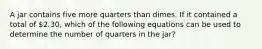 A jar contains five more quarters than dimes. If it contained a total of 2.30, which of the following equations can be used to determine the number of quarters in the jar?