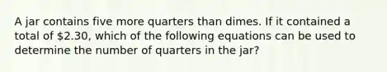 A jar contains five more quarters than dimes. If it contained a total of 2.30, which of the following equations can be used to determine the number of quarters in the jar?