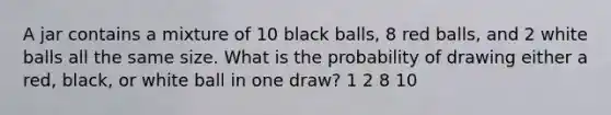 A jar contains a mixture of 10 black balls, 8 red balls, and 2 white balls all the same size. What is the probability of drawing either a red, black, or white ball in one draw? 1 2 8 10