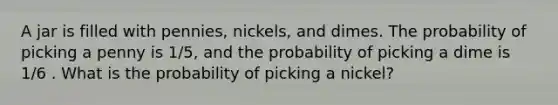 A jar is filled with pennies, nickels, and dimes. The probability of picking a penny is 1/5, and the probability of picking a dime is 1/6 . What is the probability of picking a nickel?