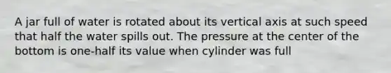 A jar full of water is rotated about its vertical axis at such speed that half the water spills out. The pressure at the center of the bottom is one-half its value when cylinder was full