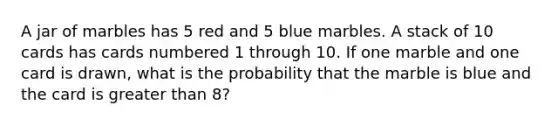 A jar of marbles has 5 red and 5 blue marbles. A stack of 10 cards has cards numbered 1 through 10. If one marble and one card is drawn, what is the probability that the marble is blue and the card is <a href='https://www.questionai.com/knowledge/ktgHnBD4o3-greater-than' class='anchor-knowledge'>greater than</a> 8?