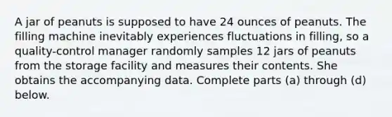 A jar of peanuts is supposed to have 24 ounces of peanuts. The filling machine inevitably experiences fluctuations in​ filling, so a​ quality-control manager randomly samples 12 jars of peanuts from the storage facility and measures their contents. She obtains the accompanying data. Complete parts​ (a) through​ (d) below.