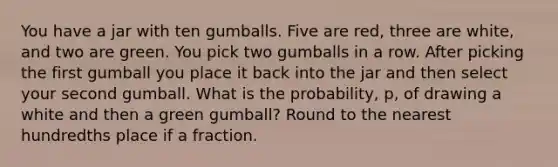 You have a jar with ten gumballs. Five are red, three are white, and two are green. You pick two gumballs in a row. After picking the first gumball you place it back into the jar and then select your second gumball. What is the probability, p, of drawing a white and then a green gumball? Round to the nearest hundredths place if a fraction.