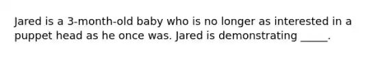 Jared is a 3-month-old baby who is no longer as interested in a puppet head as he once was. Jared is demonstrating _____.