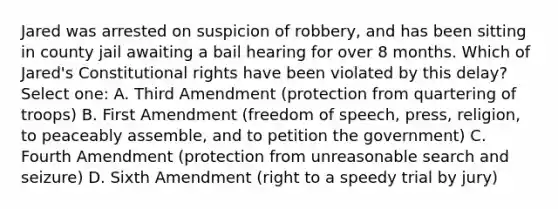 Jared was arrested on suspicion of robbery, and has been sitting in county jail awaiting a bail hearing for over 8 months. Which of Jared's Constitutional rights have been violated by this delay? Select one: A. Third Amendment (protection from quartering of troops) B. First Amendment (freedom of speech, press, religion, to peaceably assemble, and to petition the government) C. Fourth Amendment (protection from unreasonable search and seizure) D. Sixth Amendment (right to a speedy trial by jury)