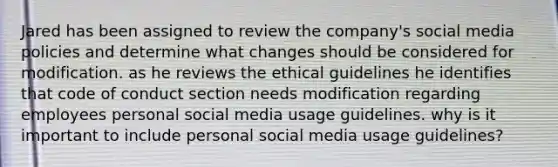 Jared has been assigned to review the company's social media policies and determine what changes should be considered for modification. as he reviews the ethical guidelines he identifies that code of conduct section needs modification regarding employees personal social media usage guidelines. why is it important to include personal social media usage guidelines?