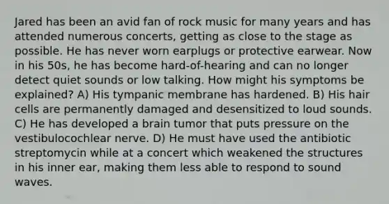 Jared has been an avid fan of rock music for many years and has attended numerous concerts, getting as close to the stage as possible. He has never worn earplugs or protective earwear. Now in his 50s, he has become hard-of-hearing and can no longer detect quiet sounds or low talking. How might his symptoms be explained? A) His tympanic membrane has hardened. B) His hair cells are permanently damaged and desensitized to loud sounds. C) He has developed a brain tumor that puts pressure on the vestibulocochlear nerve. D) He must have used the antibiotic streptomycin while at a concert which weakened the structures in his inner ear, making them less able to respond to sound waves.