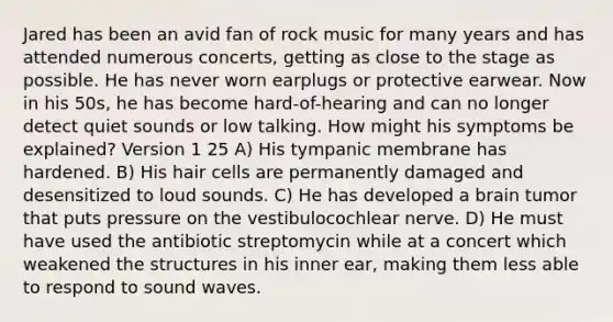 Jared has been an avid fan of rock music for many years and has attended numerous concerts, getting as close to the stage as possible. He has never worn earplugs or protective earwear. Now in his 50s, he has become hard-of-hearing and can no longer detect quiet sounds or low talking. How might his symptoms be explained? Version 1 25 A) His tympanic membrane has hardened. B) His hair cells are permanently damaged and desensitized to loud sounds. C) He has developed a brain tumor that puts pressure on the vestibulocochlear nerve. D) He must have used the antibiotic streptomycin while at a concert which weakened the structures in his inner ear, making them less able to respond to sound waves.