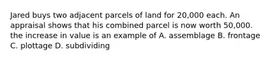 Jared buys two adjacent parcels of land for 20,000 each. An appraisal shows that his combined parcel is now worth 50,000. the increase in value is an example of A. assemblage B. frontage C. plottage D. subdividing