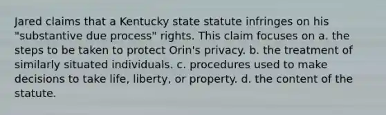 Jared claims that a Kentucky state statute infringes on his "substantive due process" rights. This claim focuses on a. the steps to be taken to protect Orin's privacy. b. the treatment of similarly situated individuals. c. procedures used to make decisions to take life, liberty, or property. d. the content of the statute.