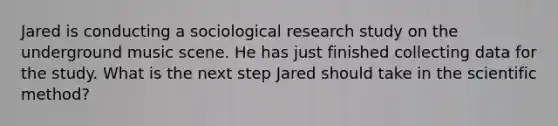 Jared is conducting a sociological research study on the underground music scene. He has just finished collecting data for the study. What is the next step Jared should take in the scientific method?