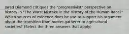 Jared Diamond critiques the "progressivist" perspective on history in "The Worst Mistake in the History of the Human Race?" Which sources of evidence does he use to support his argument about the transition from hunter-gatherer to agricultural societies? (Select the three answers that apply)