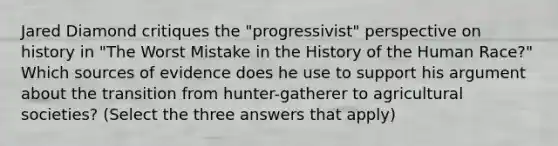 Jared Diamond critiques the "progressivist" perspective on history in "The Worst Mistake in the History of the Human Race?" Which sources of evidence does he use to support his argument about the transition from hunter-gatherer to agricultural societies? (Select the three answers that apply)