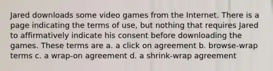 Jared downloads some video games from the Internet. There is a page indicating the terms of use, but nothing that requires Jared to affirmatively indicate his consent before downloading the games. These terms are a. a click on agreement b. browse-wrap terms c. a wrap-on agreement d. a shrink-wrap agreement