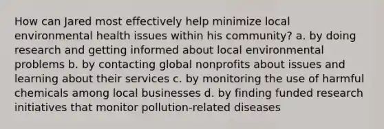 How can Jared most effectively help minimize local environmental health issues within his community? a. by doing research and getting informed about local environmental problems b. by contacting global nonprofits about issues and learning about their services c. by monitoring the use of harmful chemicals among local businesses d. by finding funded research initiatives that monitor pollution-related diseases