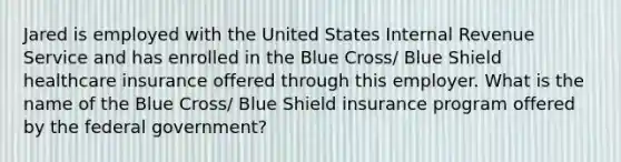 Jared is employed with the United States Internal Revenue Service and has enrolled in the Blue Cross/ Blue Shield healthcare insurance offered through this employer. What is the name of the Blue Cross/ Blue Shield insurance program offered by the federal government?