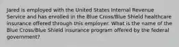 Jared is employed with the United States Internal Revenue Service and has enrolled in the Blue Cross/Blue Shield healthcare insurance offered through this employer. What is the name of the Blue Cross/Blue Shield insurance program offered by the federal government?