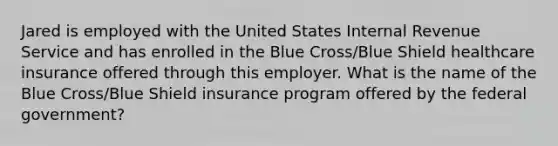 Jared is employed with the United States Internal Revenue Service and has enrolled in the Blue Cross/Blue Shield healthcare insurance offered through this employer. What is the name of the Blue Cross/Blue Shield insurance program offered by the federal government?