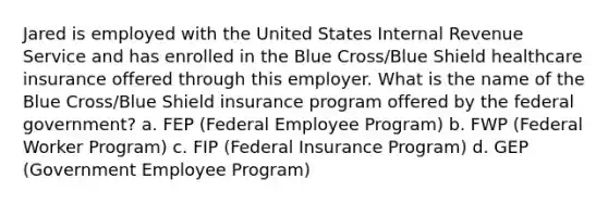 Jared is employed with the United States Internal Revenue Service and has enrolled in the Blue Cross/Blue Shield healthcare insurance offered through this employer. What is the name of the Blue Cross/Blue Shield insurance program offered by the federal government? a. FEP (Federal Employee Program) b. FWP (Federal Worker Program) c. FIP (Federal Insurance Program) d. GEP (Government Employee Program)