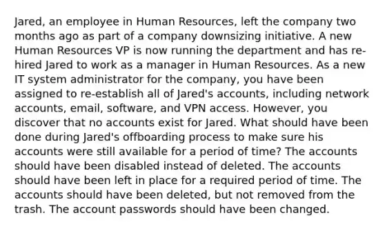 Jared, an employee in Human Resources, left the company two months ago as part of a company downsizing initiative. A new Human Resources VP is now running the department and has re-hired Jared to work as a manager in Human Resources. As a new IT system administrator for the company, you have been assigned to re-establish all of Jared's accounts, including network accounts, email, software, and VPN access. However, you discover that no accounts exist for Jared. What should have been done during Jared's offboarding process to make sure his accounts were still available for a period of time? The accounts should have been disabled instead of deleted. The accounts should have been left in place for a required period of time. The accounts should have been deleted, but not removed from the trash. The account passwords should have been changed.