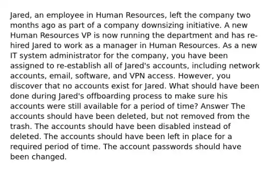 Jared, an employee in Human Resources, left the company two months ago as part of a company downsizing initiative. A new Human Resources VP is now running the department and has re-hired Jared to work as a manager in Human Resources. As a new IT system administrator for the company, you have been assigned to re-establish all of Jared's accounts, including network accounts, email, software, and VPN access. However, you discover that no accounts exist for Jared. What should have been done during Jared's offboarding process to make sure his accounts were still available for a period of time? Answer The accounts should have been deleted, but not removed from the trash. The accounts should have been disabled instead of deleted. The accounts should have been left in place for a required period of time. The account passwords should have been changed.