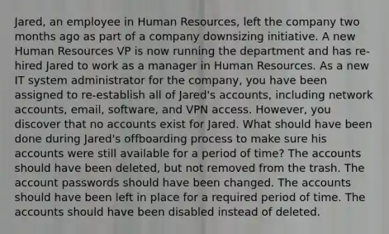 Jared, an employee in Human Resources, left the company two months ago as part of a company downsizing initiative. A new Human Resources VP is now running the department and has re-hired Jared to work as a manager in Human Resources. As a new IT system administrator for the company, you have been assigned to re-establish all of Jared's accounts, including network accounts, email, software, and VPN access. However, you discover that no accounts exist for Jared. What should have been done during Jared's offboarding process to make sure his accounts were still available for a period of time? The accounts should have been deleted, but not removed from the trash. The account passwords should have been changed. The accounts should have been left in place for a required period of time. The accounts should have been disabled instead of deleted.