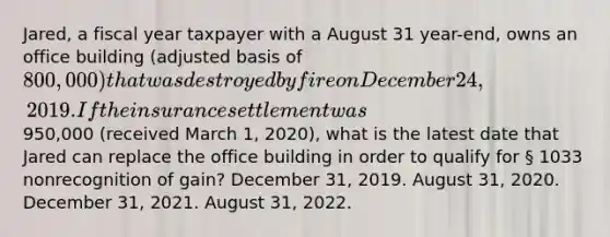 Jared, a fiscal year taxpayer with a August 31 year-end, owns an office building (adjusted basis of 800,000) that was destroyed by fire on December 24, 2019. If the insurance settlement was950,000 (received March 1, 2020), what is the latest date that Jared can replace the office building in order to qualify for § 1033 nonrecognition of gain? December 31, 2019. August 31, 2020. December 31, 2021. August 31, 2022.