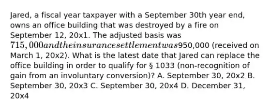 Jared, a fiscal year taxpayer with a September 30th year end, owns an office building that was destroyed by a fire on September 12, 20x1. The adjusted basis was 715,000 and the insurance settlement was950,000 (received on March 1, 20x2). What is the latest date that Jared can replace the office building in order to qualify for § 1033 (non-recognition of gain from an involuntary conversion)? A. September 30, 20x2 B. September 30, 20x3 C. September 30, 20x4 D. December 31, 20x4