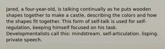 Jared, a four-year-old, is talking continually as he puts wooden shapes together to make a castle, describing the colors and how the shapes fit together. This form of self-talk is used for self-regulation, keeping himself focused on his task. Developmentalists call this: mindstream. self-articulation. lisping. private speech.