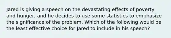 Jared is giving a speech on the devastating effects of poverty and hunger, and he decides to use some statistics to emphasize the significance of the problem. Which of the following would be the least effective choice for Jared to include in his speech?