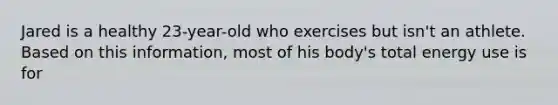 Jared is a healthy 23-year-old who exercises but isn't an athlete. Based on this information, most of his body's total energy use is for