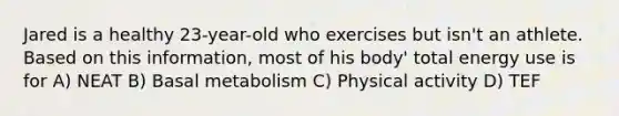 Jared is a healthy 23-year-old who exercises but isn't an athlete. Based on this information, most of his body' total energy use is for A) NEAT B) Basal metabolism C) Physical activity D) TEF