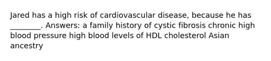 Jared has a high risk of cardiovascular disease, because he has ________. Answers: a family history of cystic fibrosis chronic high blood pressure high blood levels of HDL cholesterol Asian ancestry