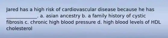 Jared has a high risk of cardiovascular disease because he has _____________. a. asian ancestry b. a family history of cystic fibrosis c. chronic high blood pressure d. high blood levels of HDL cholesterol