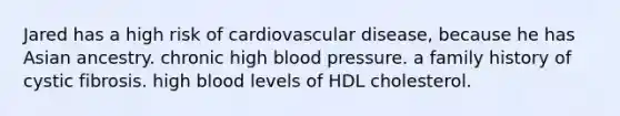 Jared has a high risk of cardiovascular disease, because he has Asian ancestry. chronic high blood pressure. a family history of cystic fibrosis. high blood levels of HDL cholesterol.