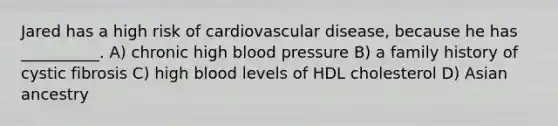 Jared has a high risk of cardiovascular disease, because he has __________. A) chronic high blood pressure B) a family history of cystic fibrosis C) high blood levels of HDL cholesterol D) Asian ancestry