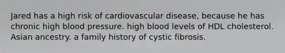 Jared has a high risk of cardiovascular disease, because he has chronic high blood pressure. high blood levels of HDL cholesterol. Asian ancestry. a family history of cystic fibrosis.